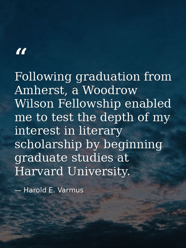 Following graduation from Amherst, a Woodrow Wilson Fellowship enabled me to test the depth of my interest in literary s — Harold E. Varmus
