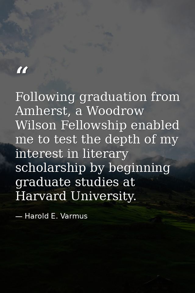 Following graduation from Amherst, a Woodrow Wilson Fellowship enabled me to test the depth of my interest in literary s — Harold E. Varmus