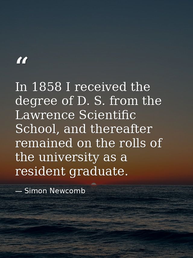 In 1858 I received the degree of D. S. from the Lawrence Scientific School, and thereafter remained on the rolls of the  — Simon Newcomb