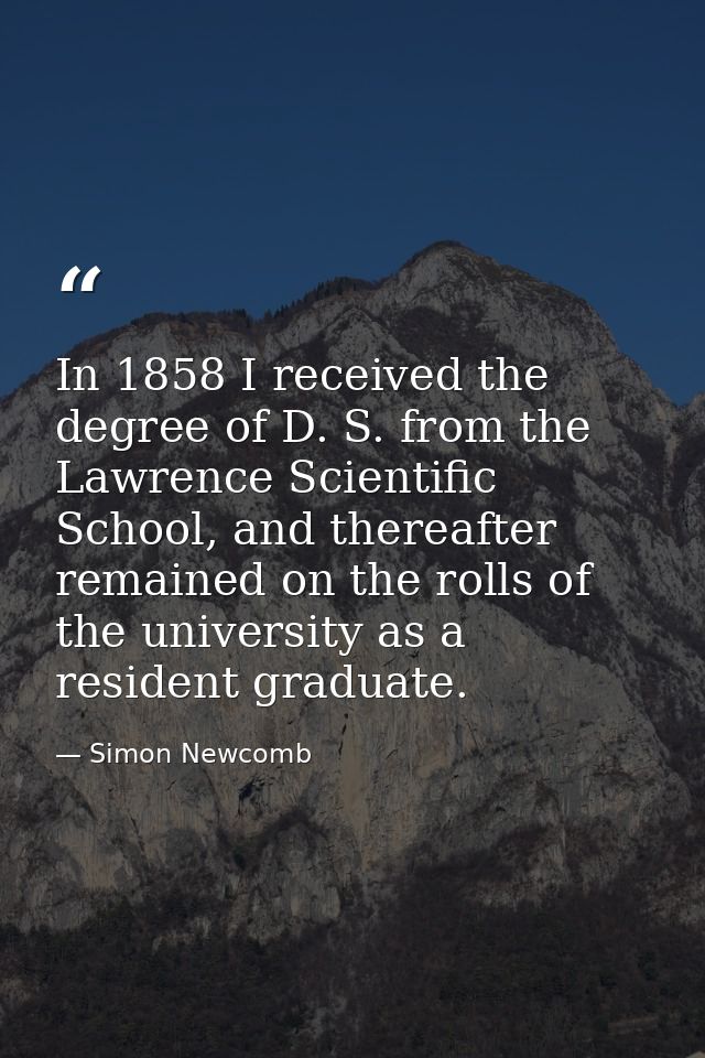 In 1858 I received the degree of D. S. from the Lawrence Scientific School, and thereafter remained on the rolls of the  — Simon Newcomb
