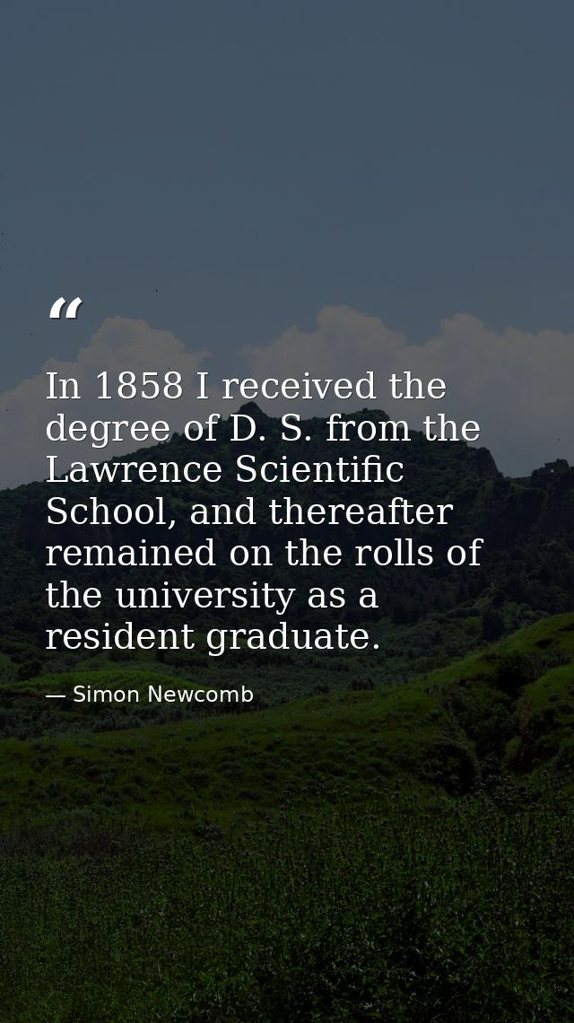 In 1858 I received the degree of D. S. from the Lawrence Scientific School, and thereafter remained on the rolls of the  — Simon Newcomb