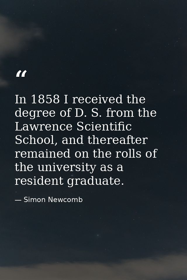In 1858 I received the degree of D. S. from the Lawrence Scientific School, and thereafter remained on the rolls of the  — Simon Newcomb