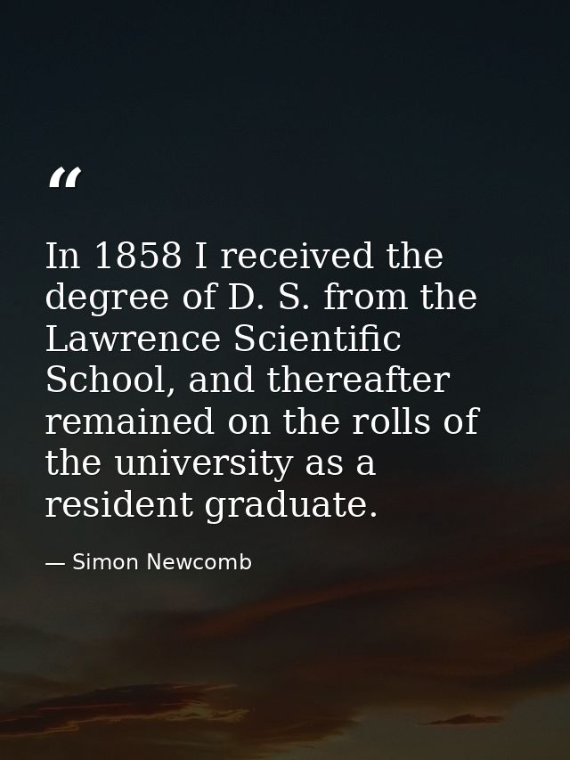 In 1858 I received the degree of D. S. from the Lawrence Scientific School, and thereafter remained on the rolls of the  — Simon Newcomb