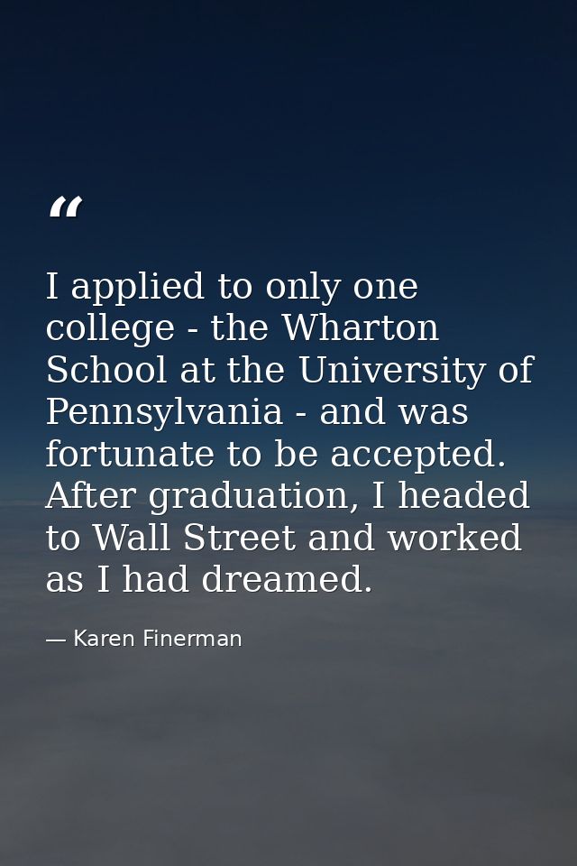 I applied to only one college - the Wharton School at the University of Pennsylvania - and was fortunate to be accepted. — Karen Finerman