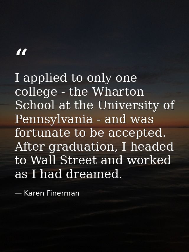 I applied to only one college - the Wharton School at the University of Pennsylvania - and was fortunate to be accepted. — Karen Finerman