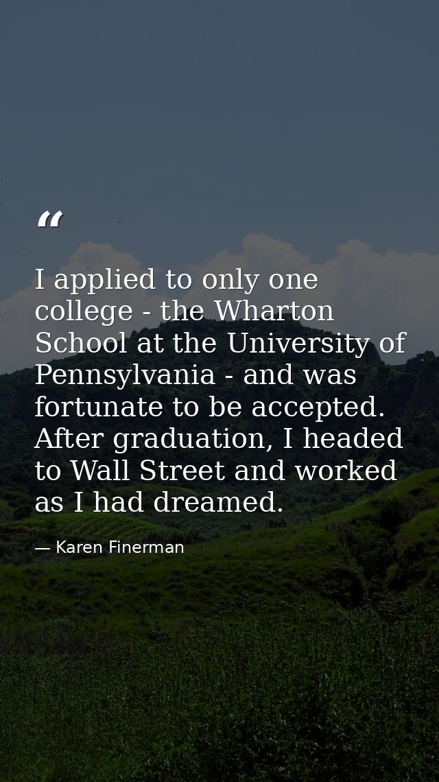 I applied to only one college - the Wharton School at the University of Pennsylvania - and was fortunate to be accepted. — Karen Finerman