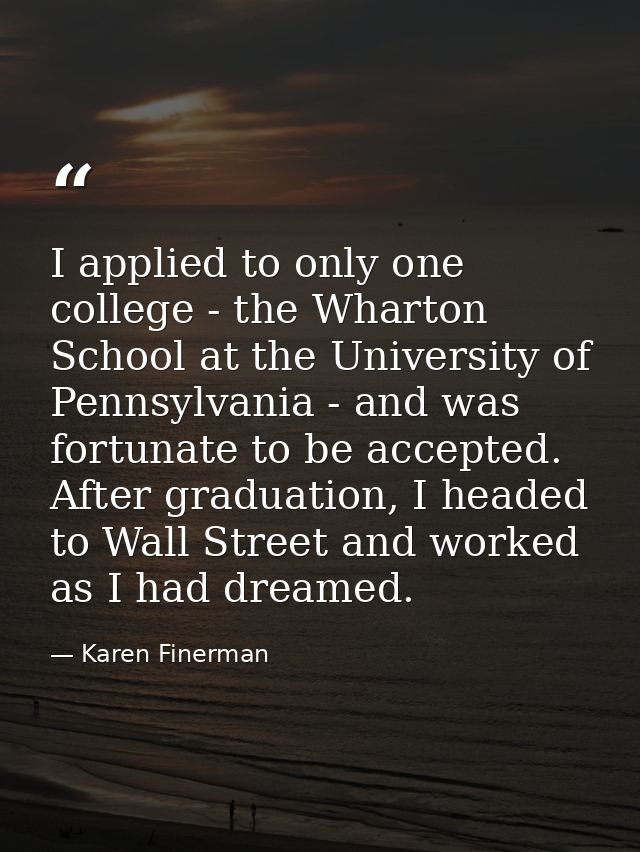 I applied to only one college - the Wharton School at the University of Pennsylvania - and was fortunate to be accepted. — Karen Finerman
