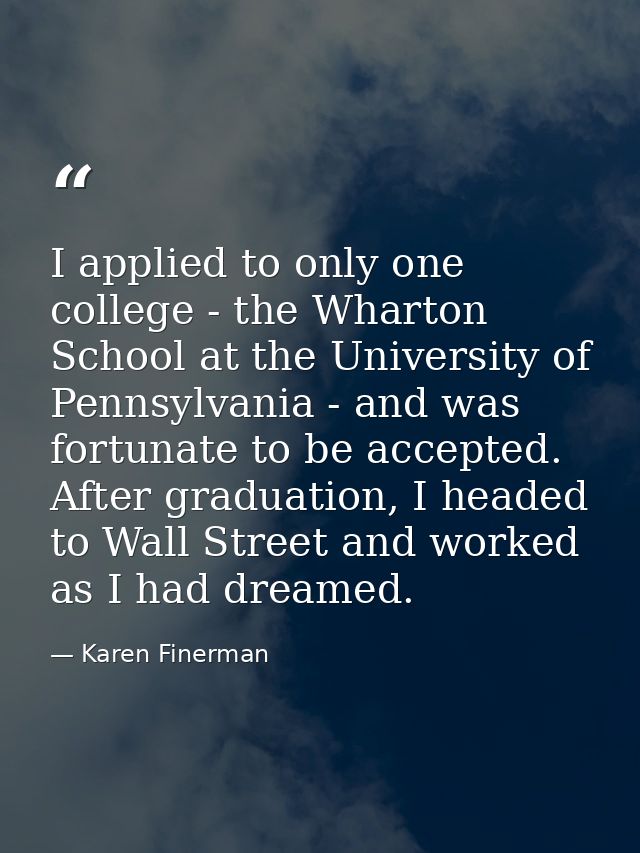 I applied to only one college - the Wharton School at the University of Pennsylvania - and was fortunate to be accepted. — Karen Finerman