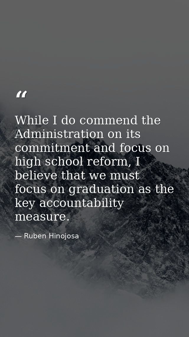 While I do commend the Administration on its commitment and focus on high school reform, I believe that we must focus on — Ruben Hinojosa