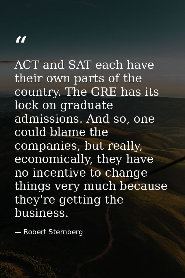 ACT and SAT each have their own parts of the country. The GRE has its lock on graduate admissions. And so, one could bla — Robert Sternberg