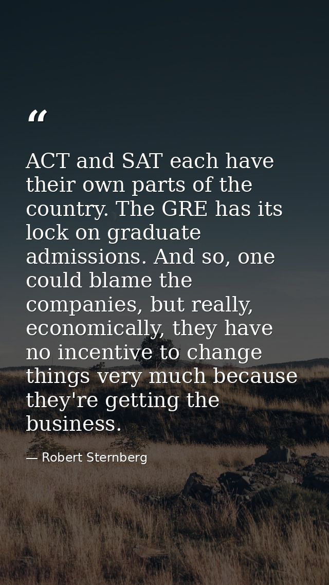 ACT and SAT each have their own parts of the country. The GRE has its lock on graduate admissions. And so, one could bla — Robert Sternberg