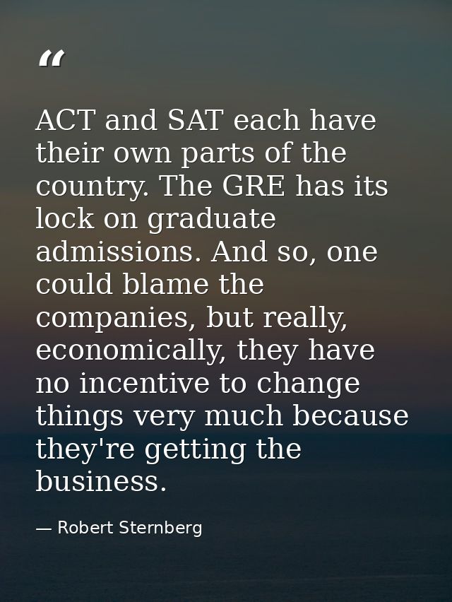 ACT and SAT each have their own parts of the country. The GRE has its lock on graduate admissions. And so, one could bla — Robert Sternberg