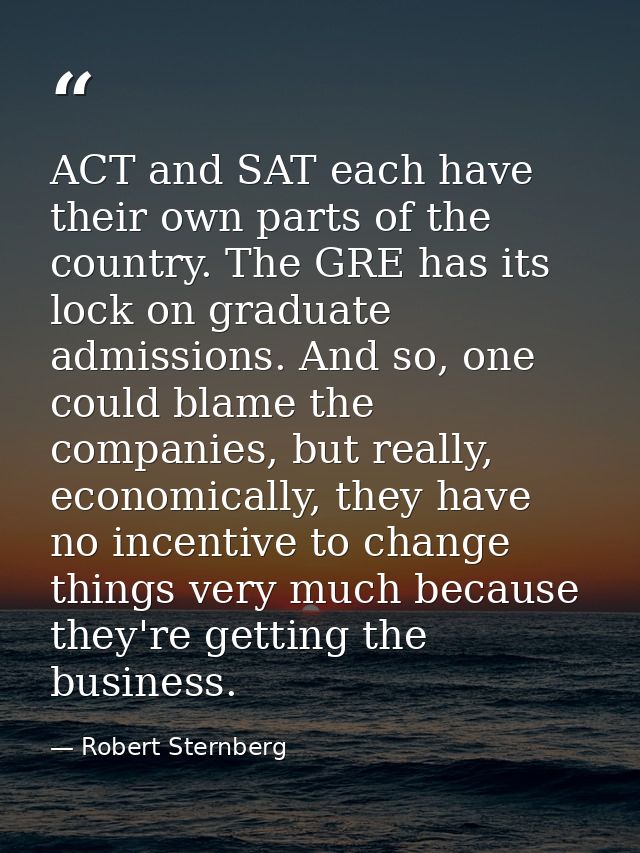 ACT and SAT each have their own parts of the country. The GRE has its lock on graduate admissions. And so, one could bla — Robert Sternberg