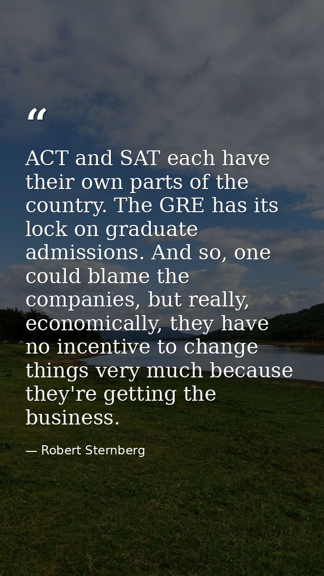 ACT and SAT each have their own parts of the country. The GRE has its lock on graduate admissions. And so, one could bla — Robert Sternberg