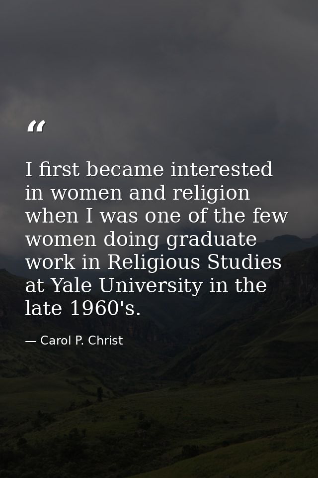 I first became interested in women and religion when I was one of the few women doing graduate work in Religious Studies — Carol P. Christ