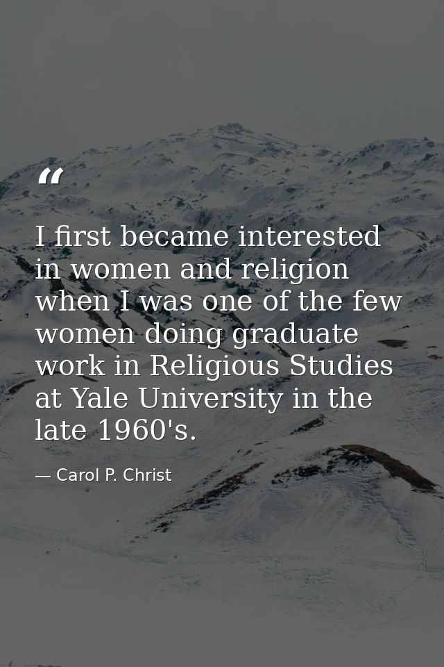 I first became interested in women and religion when I was one of the few women doing graduate work in Religious Studies — Carol P. Christ