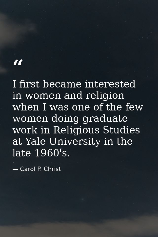 I first became interested in women and religion when I was one of the few women doing graduate work in Religious Studies — Carol P. Christ