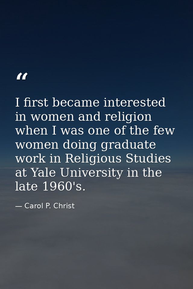 I first became interested in women and religion when I was one of the few women doing graduate work in Religious Studies — Carol P. Christ