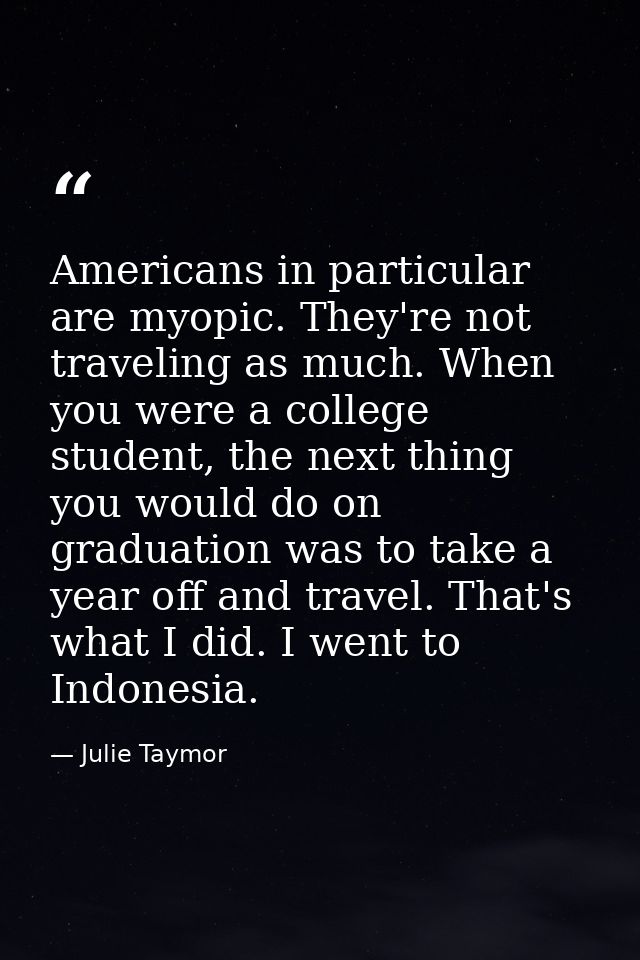 Americans in particular are myopic. They're not traveling as much. When you were a college student, the next thing you w — Julie Taymor
