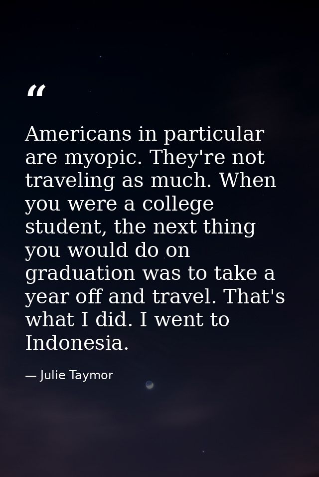 Americans in particular are myopic. They're not traveling as much. When you were a college student, the next thing you w — Julie Taymor