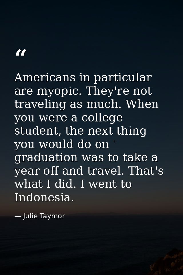 Americans in particular are myopic. They're not traveling as much. When you were a college student, the next thing you w — Julie Taymor