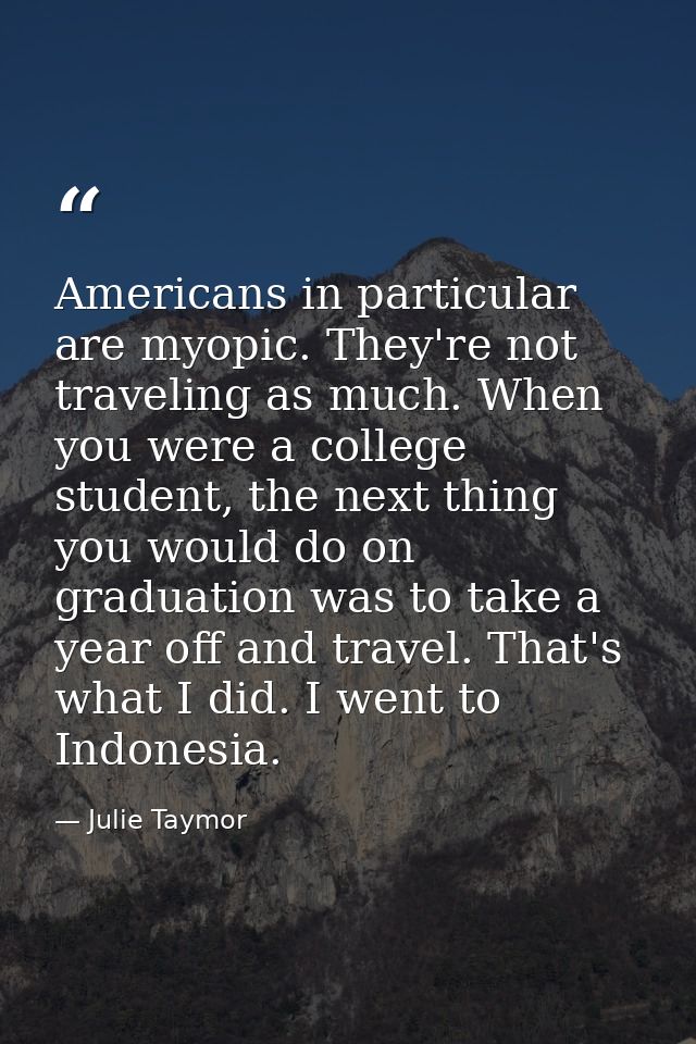 Americans in particular are myopic. They're not traveling as much. When you were a college student, the next thing you w — Julie Taymor
