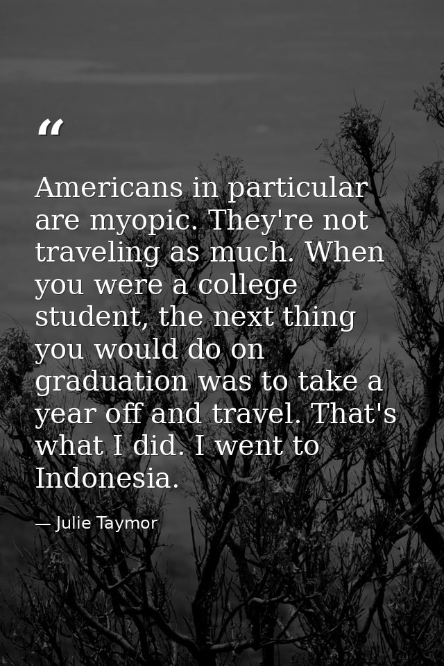 Americans in particular are myopic. They're not traveling as much. When you were a college student, the next thing you w — Julie Taymor