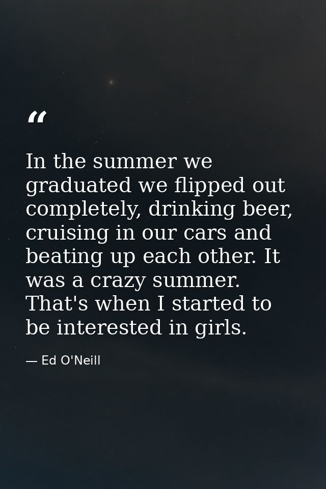 In the summer we graduated we flipped out completely, drinking beer, cruising in our cars and beating up each other. It  — Ed O'Neill