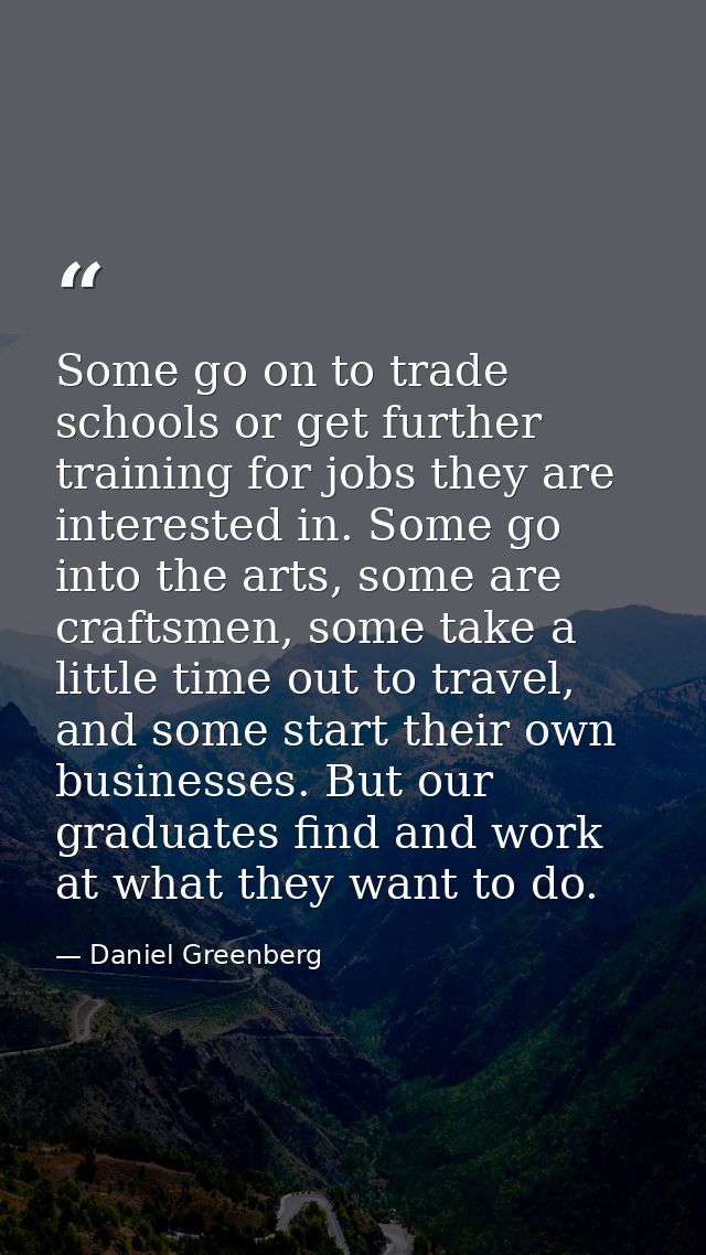 Some go on to trade schools or get further training for jobs they are interested in. Some go into the arts, some are cra — Daniel Greenberg