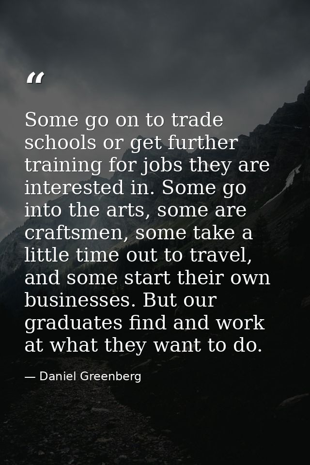 Some go on to trade schools or get further training for jobs they are interested in. Some go into the arts, some are cra — Daniel Greenberg