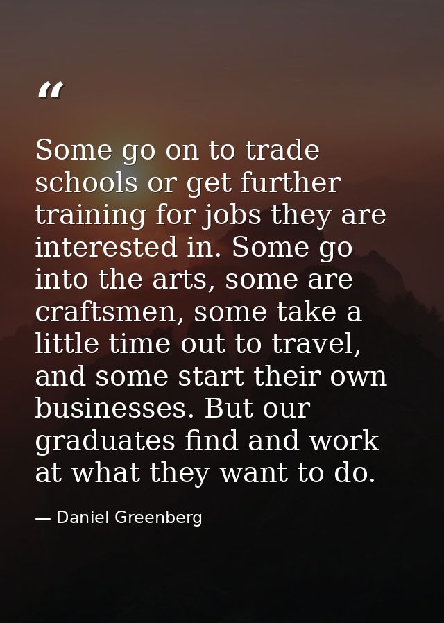 Some go on to trade schools or get further training for jobs they are interested in. Some go into the arts, some are cra — Daniel Greenberg