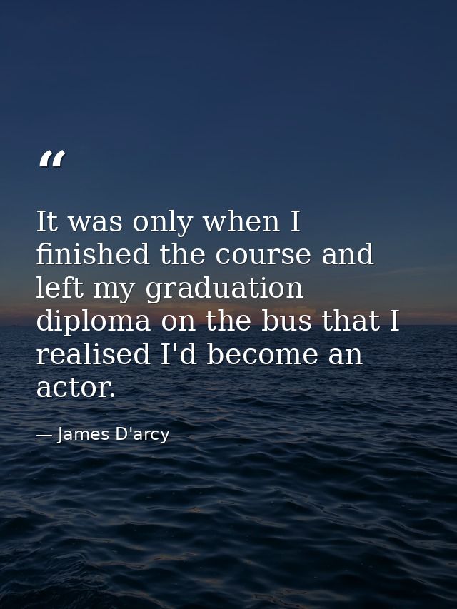 It was only when I finished the course and left my graduation diploma on the bus that I realised I'd become an actor. — James D'arcy