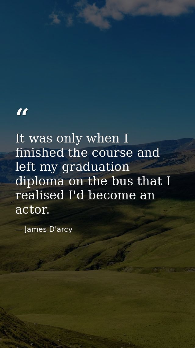 It was only when I finished the course and left my graduation diploma on the bus that I realised I'd become an actor. — James D'arcy