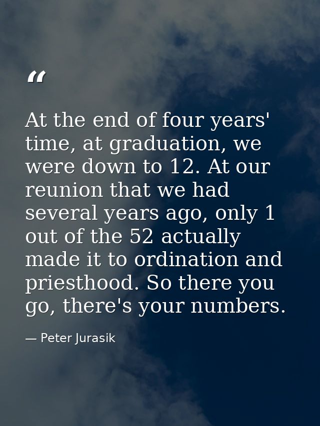 At the end of four years' time, at graduation, we were down to 12. At our reunion that we had several years ago, only 1  — Peter Jurasik