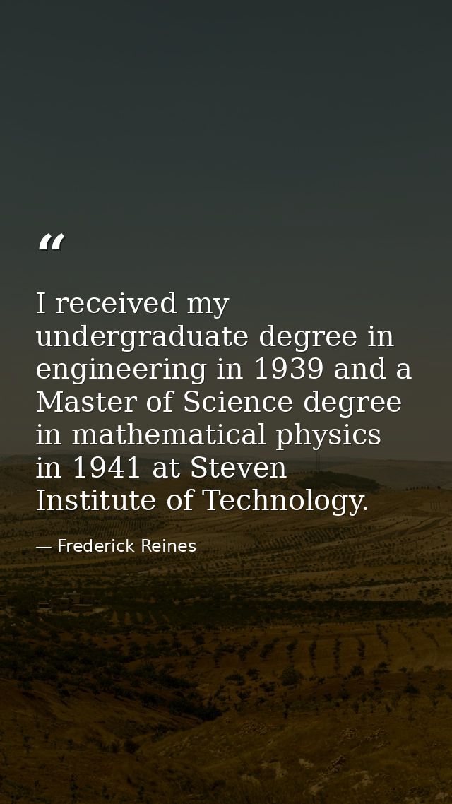 I received my undergraduate degree in engineering in 1939 and a Master of Science degree in mathematical physics in 1941 — Frederick Reines