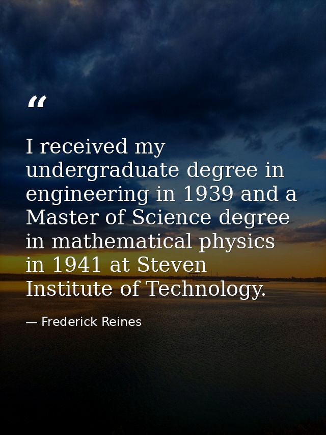 I received my undergraduate degree in engineering in 1939 and a Master of Science degree in mathematical physics in 1941 — Frederick Reines