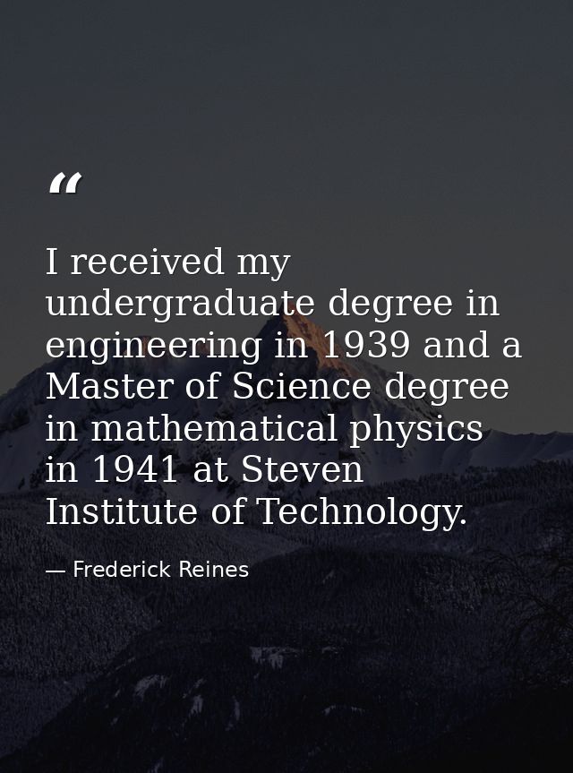 I received my undergraduate degree in engineering in 1939 and a Master of Science degree in mathematical physics in 1941 — Frederick Reines