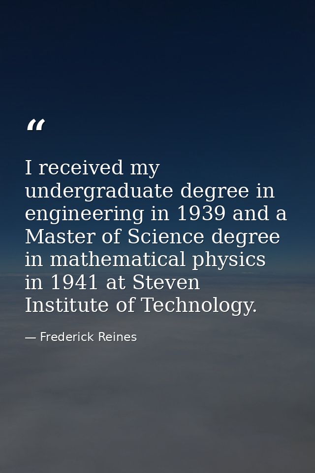 I received my undergraduate degree in engineering in 1939 and a Master of Science degree in mathematical physics in 1941 — Frederick Reines