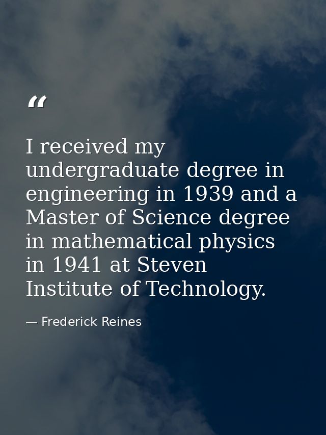 I received my undergraduate degree in engineering in 1939 and a Master of Science degree in mathematical physics in 1941 — Frederick Reines