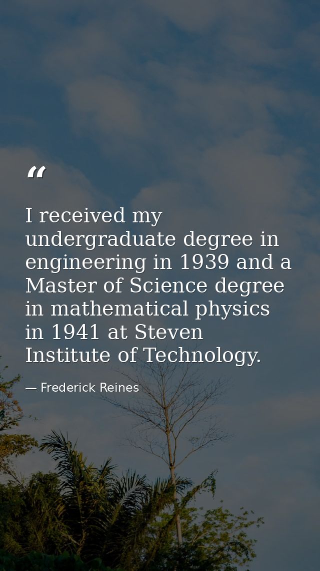 I received my undergraduate degree in engineering in 1939 and a Master of Science degree in mathematical physics in 1941 — Frederick Reines