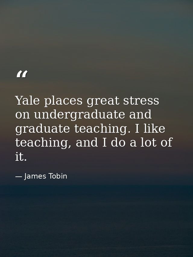 Yale places great stress on undergraduate and graduate teaching. I like teaching, and I do a lot of it. — James Tobin