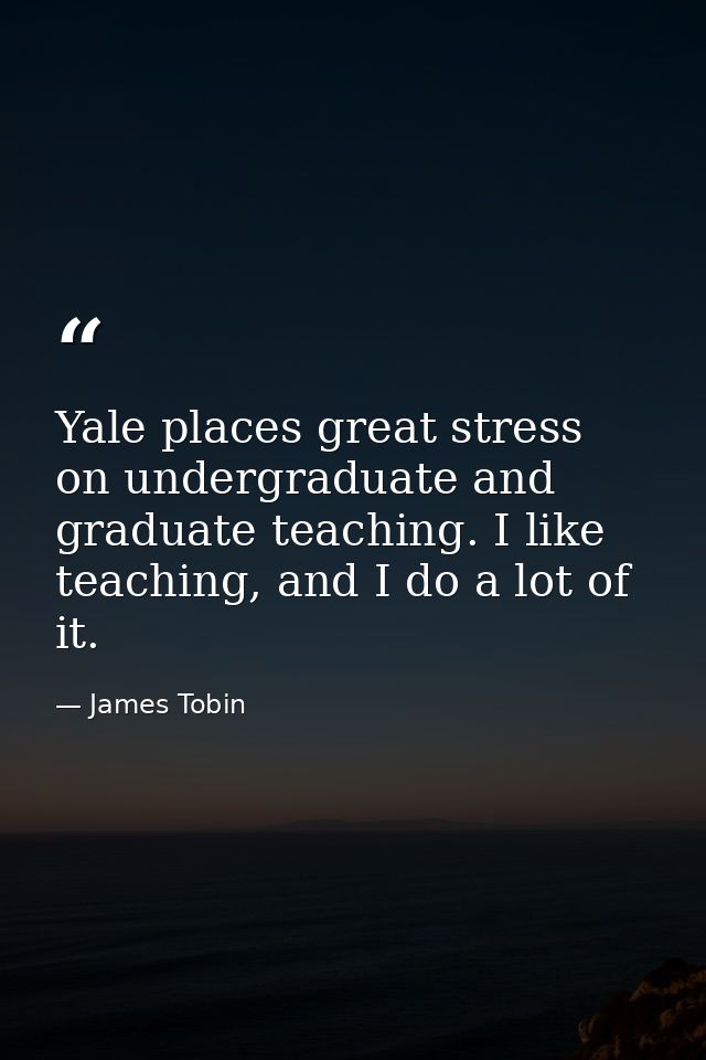 Yale places great stress on undergraduate and graduate teaching. I like teaching, and I do a lot of it. — James Tobin
