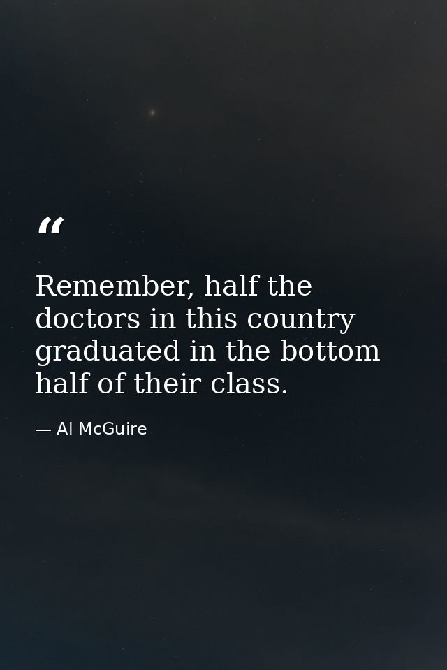 Remember, half the doctors in this country graduated in the bottom half of their class. — Al McGuire