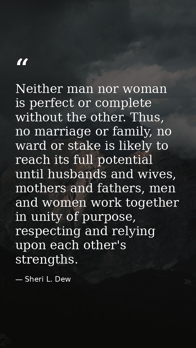 Neither man nor woman is perfect or complete without the other. Thus, no marriage or family, no ward or stake is likely  — Sheri L. Dew