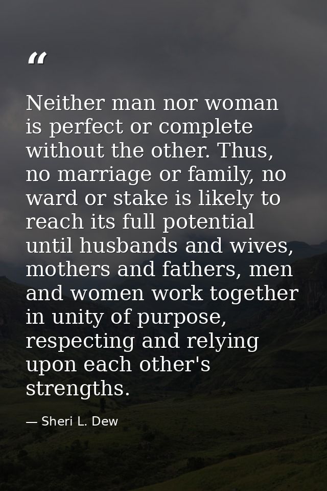 Neither man nor woman is perfect or complete without the other. Thus, no marriage or family, no ward or stake is likely  — Sheri L. Dew