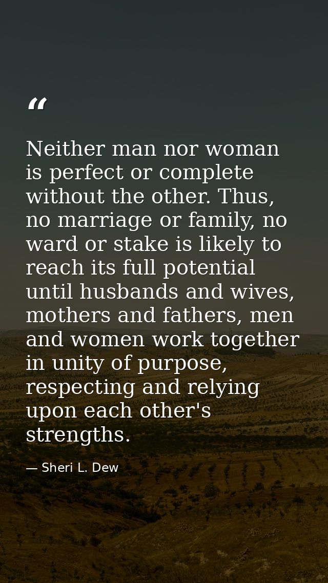 Neither man nor woman is perfect or complete without the other. Thus, no marriage or family, no ward or stake is likely  — Sheri L. Dew