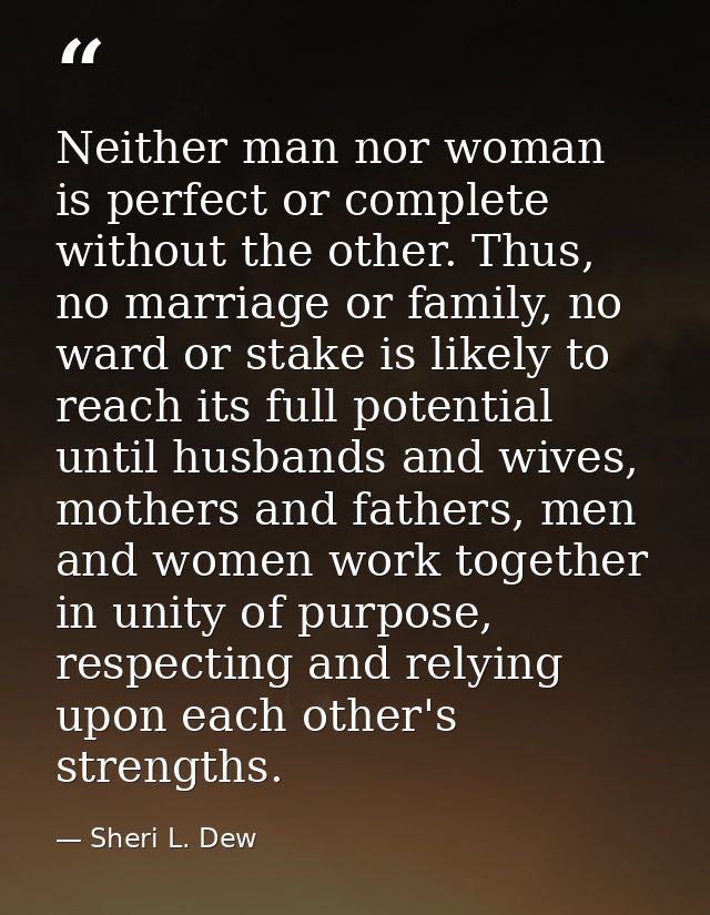 Neither man nor woman is perfect or complete without the other. Thus, no marriage or family, no ward or stake is likely  — Sheri L. Dew