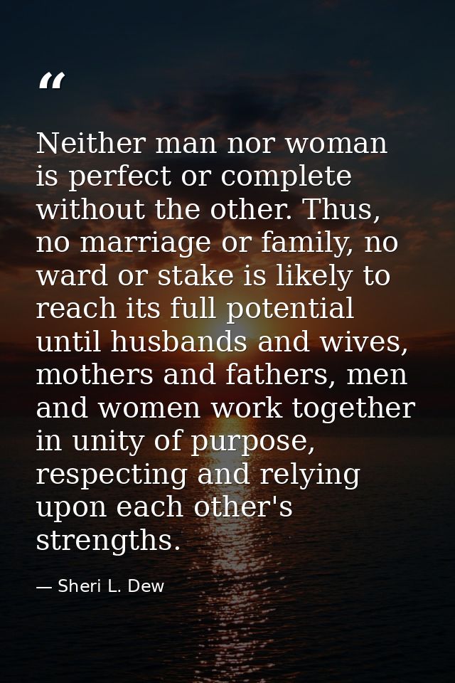 Neither man nor woman is perfect or complete without the other. Thus, no marriage or family, no ward or stake is likely  — Sheri L. Dew
