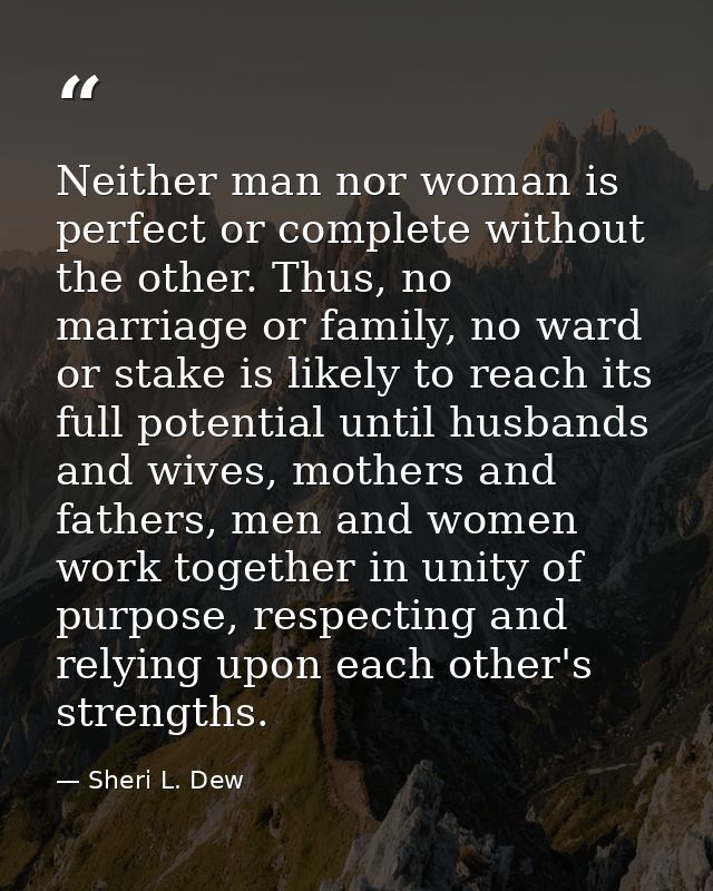 Neither man nor woman is perfect or complete without the other. Thus, no marriage or family, no ward or stake is likely  — Sheri L. Dew