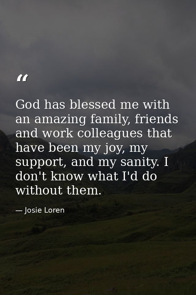 God has blessed me with an amazing family, friends and work colleagues that have been my joy, my support, and my sanity. — Josie Loren